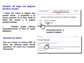 Cambiar de lugar las páginas
del libro creado:
 Hacé clic sobre la página que
querés mover y arrastrála a su
nueva posición en la lista. Soltá el
botón del mouse y la página
quedará situada.

         También podés ordenar
automáticamente el libro en orden
                                       Comandos borrar y
alfabético.
                                       mostrar la página
 