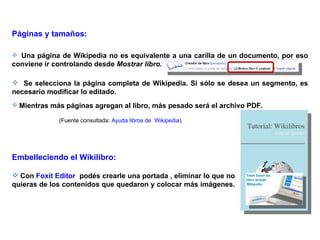 Páginas y tamaños:

 Una página de Wikipedia no es equivalente a una carilla de un documento, por eso
conviene ir controlando desde Mostrar libro.

 Se selecciona la página completa de Wikipedia. Si sólo se desea un segmento, es
necesario modificar lo editado.
 Mientras más páginas agregan al libro, más pesado será el archivo PDF.

             (Fuente consultada: Ayuda libros de Wikipedia).




Embelleciendo el Wikilibro:

 Con Foxit Editor podés crearle una portada , eliminar lo que no
quieras de los contenidos que quedaron y colocar más imágenes.
 