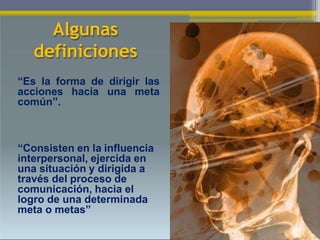 Algunas
definiciones
“Es la forma de dirigir las
acciones hacia una meta
común”.
“Consisten en la influencia
interpersonal, ejercida en
una situación y dirigida a
través del proceso de
comunicación, hacia el
logro de una determinada
meta o metas”
10
 