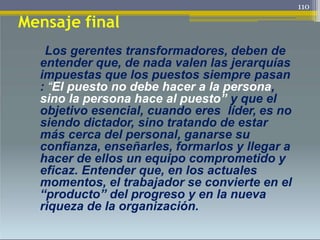 Mensaje final
Los gerentes transformadores, deben de
entender que, de nada valen las jerarquías
impuestas que los puestos siempre pasan
: “El puesto no debe hacer a la persona,
sino la persona hace al puesto” y que el
objetivo esencial, cuando eres líder, es no
siendo dictador, sino tratando de estar
más cerca del personal, ganarse su
confianza, enseñarles, formarlos y llegar a
hacer de ellos un equipo comprometido y
eficaz. Entender que, en los actuales
momentos, el trabajador se convierte en el
“producto” del progreso y en la nueva
riqueza de la organización.
110
 