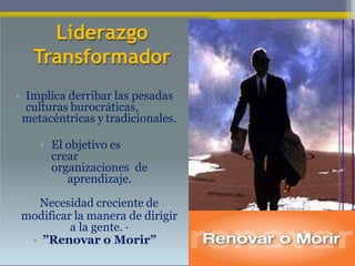 Liderazgo
Transformador
• Implica derribar las pesadas
culturas burocráticas,
metacéntricas y tradicionales.
• El objetivo es
crear
organizaciones de
aprendizaje.
• Necesidad creciente de
modificar la manera de dirigir
a la gente. ·
• ”Renovar o Morir”
12
 