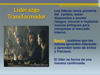 Liderazgo
Transformador
• Los líderes como pioneros
del cambio, están
dispuestos a asumir
riesgos, innovar e implantar
nuevos enfoques para
conquistar al mercado
interno.
• Bennis, sostiene que los
lideres aprenden liderando
y aprenden tanto de éxitos
y fracasos.
• El líder se forma de una
manera continuada.
 