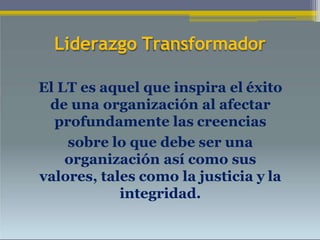 Liderazgo Transformador
El LT es aquel que inspira el éxito
de una organización al afectar
profundamente las creencias
sobre lo que debe ser una
organización así como sus
valores, tales como la justicia y la
integridad.
 