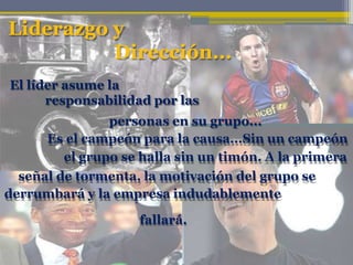 Liderazgo y
Dirección...
El líder asume la
responsabilidad por las
personas en su grupo...
Es el campeón para la causa...Sin un campeón
el grupo se halla sin un timón. A la primera
señal de tormenta, la motivación del grupo se
derrumbará y la empresa indudablemente
fallará.
 