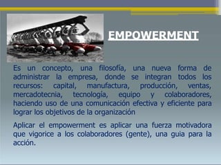 EMPOWERMENT
Es un concepto, una filosofía, una nueva forma de
se integranadministrar la empresa, donde
recursos: capital, manufactura, producción,
todos los
ventas,
mercadotecnia, tecnología, equipo y colaboradores,
haciendo uso de una comunicación efectiva y eficiente para
lograr los objetivos de la organización
Aplicar el empowerment es aplicar una fuerza motivadora
que vigorice a los colaboradores (gente), una guia para la
acción.
 