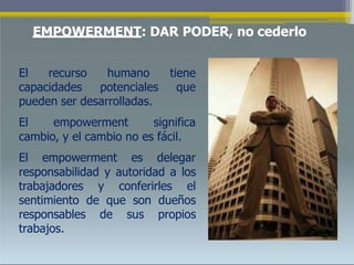 EMPOWERMENT: DAR PODER, no cederlo
El recurso humano
capacidades potenciales
tiene
que
pueden ser desarrolladas.
El empowerment significa
cambio, y el cambio no es fácil.
El empowerment es delegar
responsabilidad y autoridad a los
trabajadores y conferirles el
sentimiento de que son dueños
responsables de sus propios
trabajos.
 