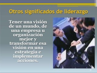 Otros significados de liderazgo
Tener una visión
de un mundo, de
una empresa u
organización
mejor y
transformar esa
visión en una
estrategia e
implementar
acciones.
3
 