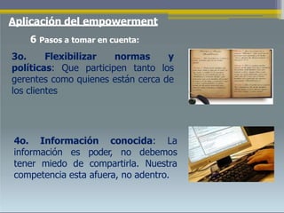 Aplicación del empowerment
6 Pasos a tomar en cuenta:
3o. Flexibilizar normas y
políticas: Que participen tanto los
gerentes como quienes están cerca de
los clientes
4o. Información conocida: La
información es poder, no debemos
tener miedo de compartirla. Nuestra
competencia esta afuera, no adentro.
 