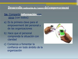 Desarrollo (aplicación de 3 pasos) delempowerment
1o. Compartir información con
otros (con todos):
a) Es la primera clave para el
empowerment del personal y
de las organizaciones
b) Hace que el personal
comprenda la situación con
claridad
c) Comienza a fomentar la
confianza en todo ámbito de la
organización
 