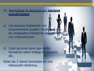 3o. Reemplazar la jerarquía por equipos
autodirigidos
a) Los equipos trabajando con
empowerment pueden rendir mas que
los empleados trabajando aisladamente
con empowerment
b) Cada persona tiene que recibir
formación sobre trabajo en equipos,
etc.
Estas las 3 claves funcionan en una
interacción dinámica.
 