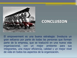 CONCLUSION
El empowerment es una buena estrategia: Involucra un
gran esfuerzo por parte de todas las personas que forman
parte de la empresa, que se traducirá en una nueva vida
organizacional, con un mejor ambiente para sus
integrantes, una mayor eficiencia, calidad y un mejor nivel
de vida en todos los aspectos de la organización.
 