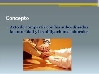 Concepto
• Acto de compartir con los subordinados
la autoridad y las obligaciones laborales
 