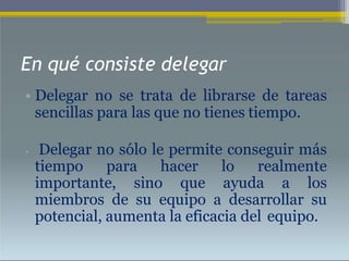 En qué consiste delegar
• Delegar no se trata de librarse de tareas
sencillas para las que no tienes tiempo.
• Delegar no sólo le permite conseguir más
tiempo para hacer lo realmente
importante, sino que ayuda a los
miembros de su equipo a desarrollar su
potencial, aumenta la eficacia del equipo.
 