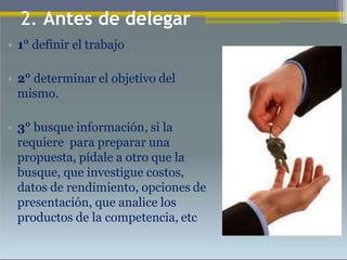 • 1° definir el trabajo
• 2° determinar el objetivo del
mismo.
• 3° busque información, si la
requiere para preparar una
propuesta, pídale a otro que la
busque, que investigue costos,
datos de rendimiento, opciones de
presentación, que analice los
productos de la competencia, etc
2. Antes de delegar
 