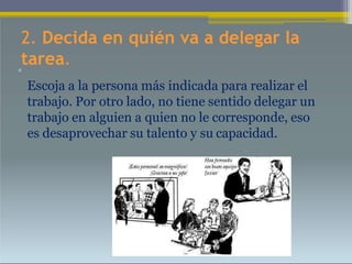 2. Decida en quién va a delegar la
tarea.
•
Escoja a la persona más indicada para realizar el
trabajo. Por otro lado, no tiene sentido delegar un
trabajo en alguien a quien no le corresponde, eso
es desaprovechar su talento y su capacidad.
 