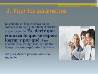 3.-Fijar los parámetros
La persona en la que delega ha de
conocer el trabajo y también el objetivo
al que responde. Es decir que
conozca lo que se espera
lograr y por qué. Pero
necesitará saber algo más: de cuánto
tiempo dispone o qué autoridad tiene.
Así pues, deberá proporcionarle lo
siguiente:
 