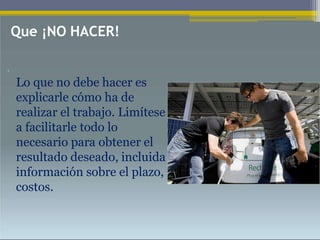 •
Lo que no debe hacer es
explicarle cómo ha de
realizar el trabajo. Limítese
a facilitarle todo lo
necesario para obtener el
resultado deseado, incluida
información sobre el plazo,
costos.
Que ¡NO HACER!
 