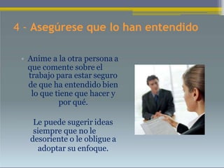 4 - Asegúrese que lo han entendido
• Anime a la otra persona a
que comente sobre el
trabajo para estar seguro
de que ha entendido bien
lo que tiene que hacer y
por qué.
• Le puede sugerir ideas
siempre que no le
desoriente o le obligue a
adoptar su enfoque.
 