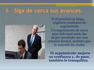 6 - Siga de cerca sus avances.
Si el proyecto es largo,
organice reuniones de
seguimiento
Un seguimiento de cerca
pero informal suele dar
mejor resultado que una
reunión formal, permite que
le consulte las dudas
• El seguimiento mejora
su confianza y, de paso,
también le tranquiliza.
 