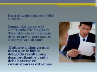 •
Hacer un seguimiento no implica
interferir.
• Compruebe que no está
cometiendo errores graves,
Sólo debe intervenir en caso
de error grave , para que las
cosas vuelva a su cauce.
• Quitarle a alguien una
tarea que le había
delegado resulta muy
desmoralizador y sólo
debe hacerse en
circunstancias extremas.
 