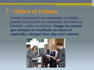 7 - Valore el trabajo
• Cuando la persona haya terminado su trabajo,
prepare una reunión de evaluación. Si lo merece,
felicítele y alabe su esfuerzo. Tenga en cuenta
que aunque el resultado no fuese el
esperado, siempre hay algo que valorar.
 
