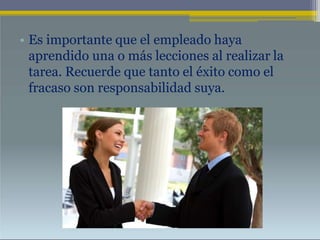 • Es importante que el empleado haya
aprendido una o más lecciones al realizar la
tarea. Recuerde que tanto el éxito como el
fracaso son responsabilidad suya.
 
