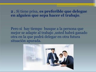 2 . Si tiene prisa, es preferible que delegue
en alguien que sepa hacer el trabajo.
Pero si hay tiempo busque a la persona que
mejor se adapte al trabajo ,usted habrá ganado
otra en la que podrá delegar en otra futura
situación apurada.
 