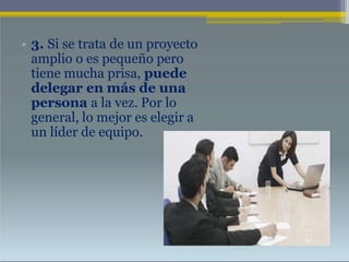 • 3. Si se trata de un proyecto
amplio o es pequeño pero
tiene mucha prisa, puede
delegar en más de una
persona a la vez. Por lo
general, lo mejor es elegir a
un líder de equipo.
 