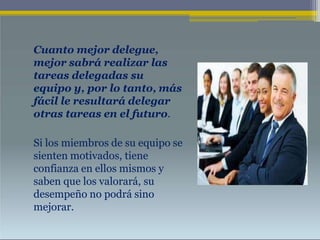 Cuanto mejor delegue,
mejor sabrá realizar las
tareas delegadas su
equipo y, por lo tanto, más
fácil le resultará delegar
otras tareas en el futuro.
Si los miembros de su equipo se
sienten motivados, tiene
confianza en ellos mismos y
saben que los valorará, su
desempeño no podrá sino
mejorar.
 