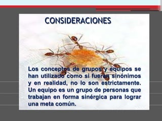 CONSIDERACIONES
Los conceptos de grupos y equipos se
han utilizado como si fueran sinónimos
y en realidad, no lo son estrictamente.
Un equipo es un grupo de personas que
trabajan en forma sinérgica para lograr
una meta común.
 