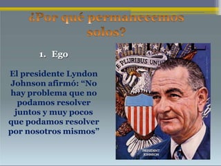 1. Ego
El presidente Lyndon
Johnson afirmó: “No
hay problema que no
podamos resolver
juntos y muy pocos
que podamos resolver
por nosotros mismos”
 