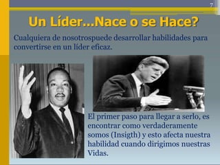 7
Un Líder...Nace o se Hace?
Cualquiera de nosotrospuede desarrollar habilidades para
convertirse en un líder eficaz.
El primer paso para llegar a serlo, es
encontrar como verdaderamente
somos (Insigth) y esto afecta nuestra
habilidad cuando dirigimos nuestras
Vidas.
 