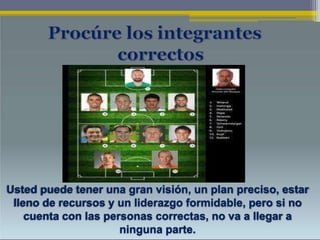 Usted puede tener una gran visión, un plan preciso, estar
lleno de recursos y un liderazgo formidable, pero si no
cuenta con las personas correctas, no va a llegar a
ninguna parte.
 