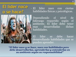 El líder nace
o se hace?
8
• El líder nace con ciertas
habilidades físicas y psicológicas.
• Dependiendo el nivel de
liderazgo requerido según el
ambiente. El líder debe tener
mas desarrolladas dichas
habilidades.
• El líder se debe hacer
desarrollando habilidades que se
pueden aprender.
“El líder nace y se hace, nace con habilidades pero
debe desarrollarlas, aprenderlas y entenderlas en
su ambiente según su responsabilidad”
 