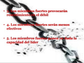 • 3. Los miembros fuertes provocarán
resentimiento en el débil
• 4. Los miembros fuertes serán menos
efectivos
• 5. Los miembros fuertes ponen en duda la
capacidad del líder
 