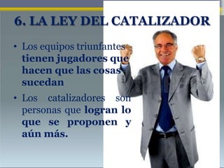 6. LA LEY DEL CATALIZADOR
• Los equipos triunfantes
tienen jugadores que
hacen que las cosas
sucedan
• Los catalizadores son
personas que logran lo
que se proponen y
aún más.
 