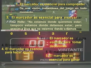 1. El marcador es esencial para comprender
Da una visión instantánea del juego en todo
momento.
2. El marcador es esencial para evaluar
– Lou Holtz: “No estamos donde queremos estar;
tampoco estamos donde debemos estar; pero
gracias a Dios que no estamos donde solíamos
e s t a r ”
3. El marcador es
esencial para tomar
decisiones
4. El marcador es esencial
para hacer ajustes
5. El marcador es
esencial para ganar
 