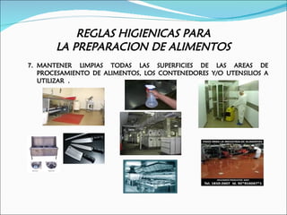 REGLAS HIGIENICAS PARA
       LA PREPARACION DE ALIMENTOS
7. MANTENER LIMPIAS TODAS LAS SUPERFICIES DE LAS AREAS DE
   PROCESAMIENTO DE ALIMENTOS, LOS CONTENEDORES Y/O UTENSILIOS A
   UTILIZAR .
 