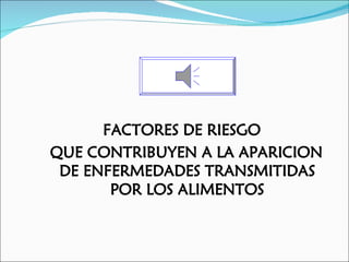 FACTORES DE RIESGO
QUE CONTRIBUYEN A LA APARICION
 DE ENFERMEDADES TRANSMITIDAS
       POR LOS ALIMENTOS
 