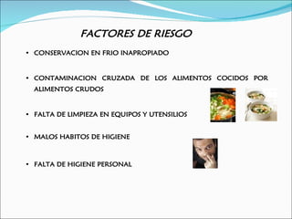 FACTORES DE RIESGO
• CONSERVACION EN FRIO INAPROPIADO


• CONTAMINACION CRUZADA DE LOS ALIMENTOS COCIDOS POR
  ALIMENTOS CRUDOS


• FALTA DE LIMPIEZA EN EQUIPOS Y UTENSILIOS


• MALOS HABITOS DE HIGIENE



• FALTA DE HIGIENE PERSONAL
 