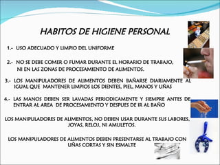 HABITOS DE HIGIENE PERSONAL
1.- USO ADECUADO Y LIMPIO DEL UNIFORME

2.- NO SE DEBE COMER O FUMAR DURANTE EL HORARIO DE TRABAJO,
    NI EN LAS ZONAS DE PROCESAMIENTO DE ALIMENTOS.

3.- LOS MANIPULADORES DE ALIMENTOS DEBEN BAÑARSE DIARIAMENTE AL
    IGUAL QUE MANTENER LIMPIOS LOS DIENTES, PIEL, MANOS Y UÑAS

4.- LAS MANOS DEBEN SER LAVADAS PERIODICAMENTE Y SIEMPRE ANTES DE
    ENTRAR AL AREA DE PROCESAMIENTO Y DESPUES DE IR AL BAÑO

LOS MANIPULADORES DE ALIMENTOS, NO DEBEN USAR DURANTE SUS LABORES,
                      JOYAS, RELOJ, NI AMULETOS.

 LOS MANIPULADORES DE ALIMENTOS DEBEN PRESENTARSE AL TRABAJO CON
                      UÑAS CORTAS Y SIN ESMALTE
 