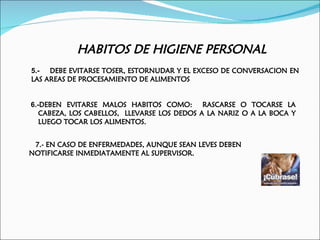 HABITOS DE HIGIENE PERSONAL
5.- DEBE EVITARSE TOSER, ESTORNUDAR Y EL EXCESO DE CONVERSACION EN
LAS AREAS DE PROCESAMIENTO DE ALIMENTOS


6.-DEBEN EVITARSE MALOS HABITOS COMO: RASCARSE O TOCARSE LA
   CABEZA, LOS CABELLOS, LLEVARSE LOS DEDOS A LA NARIZ O A LA BOCA Y
   LUEGO TOCAR LOS ALIMENTOS.


 7.- EN CASO DE ENFERMEDADES, AUNQUE SEAN LEVES DEBEN
NOTIFICARSE INMEDIATAMENTE AL SUPERVISOR.
 