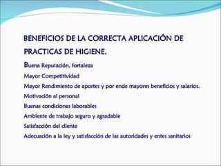 BENEFICIOS DE LA CORRECTA APLICACIÓN DE
PRACTICAS DE HIGIENE.
Buena Reputación, fortaleza
Mayor Competitividad
Mayor Rendimiento de aportes y por ende mayores beneficios y salarios.
Motivación al personal
Buenas condiciones laborables
Ambiente de trabajo seguro y agradable
Satisfacción del cliente
Adecuación a la ley y satisfacción de las autoridades y entes sanitarios
 