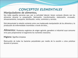 CONCEPTOS ELEMENTALES
Manipuladores de alimentos:
Son todas aquellas personas que, por su actividad laboral, tienen contacto directo con los
alimentos durante su preparación, fabricación, transformación, elaboración, envasado,
almacenamiento, transporte, distribución, venta, suministro y servicio.

Está demostrada la relación existente entre una inadecuada manipulación de los alimentos y la
producción de enfermedades trasmitidas a través de éstos.

Alimentos: Productos orgánicos de origen agricola, ganadero o industrial cuyo consumo
sirve para proporcionar al organismo los nutrientes necesarios.

Higiene : Significa Limpieza

Destrucción de todas las bacterias perjudiciales por medio de la cocción u otras prácticas
durante el proceso.
 