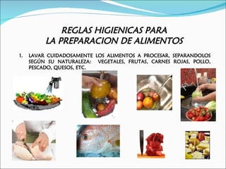 REGLAS HIGIENICAS PARA
          LA PREPARACION DE ALIMENTOS
1.   LAVAR CUIDADOSAMENTE LOS ALIMENTOS A PROCESAR, SEPARANDOLOS
     SEGÚN SU NATURALEZA: VEGETALES, FRUTAS, CARNES ROJAS, POLLO,
     PESCADO, QUESOS, ETC.
 