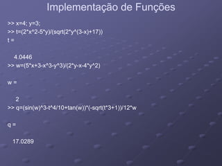 Implementação de FunçõesImplementação de Funções
>> x=4; y=3;>> x=4; y=3;
>> t=(2*x^2>> t=(2*x^2--5*y)/(sqrt(2*y^(35*y)/(sqrt(2*y^(3--x)+17))x)+17))
ttt =t =
4.04464.0446
>> w=(5*x+3>> w=(5*x+3--x^3x^3--y^3)/(2*yy^3)/(2*y--xx--4*y^2)4*y^2)
w =w =w =w =
22
>> q=(sin(w)^3>> q=(sin(w)^3--t^4/10+tan(w))*(t^4/10+tan(w))*(--sqrt(t*3+1))/12*wsqrt(t*3+1))/12*w
q =q =qq
17.028917.0289
 