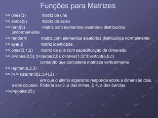 Funções para MatrizesFunções para Matrizes
>> ones(3) matriz de uns>> ones(3) matriz de uns
>> zeros(5) matriz de zeros>> zeros(5) matriz de zeros
>> rand(3) matriz com elementos aleatórios distribuídos>> rand(3) matriz com elementos aleatórios distribuídos>> rand(3) matriz com elementos aleatórios distribuídos>> rand(3) matriz com elementos aleatórios distribuídos
uniformementeuniformemente
>> randn(4) matriz com elementos aleatórios distribuídos normalmente>> randn(4) matriz com elementos aleatórios distribuídos normalmente
>> (3) t i id tid d>> (3) t i id tid d>> eye(3) matriz identidade>> eye(3) matriz identidade
>> ones(3,1,2) matriz de uns com especificação da dimensão>> ones(3,1,2) matriz de uns com especificação da dimensão
>> a=ones(2,5); b=zeros(2,5); c=ones(1,5)*3;vertcat(a,b,c)>> a=ones(2,5); b=zeros(2,5); c=ones(1,5)*3;vertcat(a,b,c)
comando que concatena matrizes verticalmentecomando que concatena matrizes verticalmente
>> repmat(a,2,3)>> repmat(a,2,3)
>> m = size(rand(2 3 4) 2)>> m = size(rand(2 3 4) 2)>> m = size(rand(2,3,4),2)>> m = size(rand(2,3,4),2)
em que o ultimo algarismo responde sobre a dimensão dois,em que o ultimo algarismo responde sobre a dimensão dois,
a das colunas. Poderia ser 3, a das linhas. E 4, a das bandas.a das colunas. Poderia ser 3, a das linhas. E 4, a das bandas.
>>d k (25)>>d k (25)>>d=peaks(25);>>d=peaks(25);
 