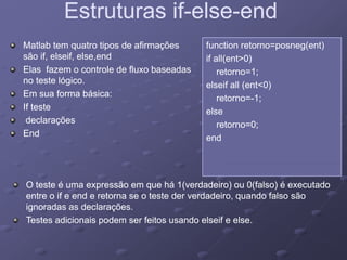 Estruturas ifEstruturas if--elseelse--endend
Matlab tem quatro tipos de afirmaçõesMatlab tem quatro tipos de afirmações
são if, elseif, else,endsão if, elseif, else,end
function retorno=posneg(ent)function retorno=posneg(ent)
if all(ent>0)if all(ent>0)
Elas fazem o controle de fluxo baseadasElas fazem o controle de fluxo baseadas
no teste lógico.no teste lógico.
Em sua forma básica:Em sua forma básica:
if all(ent 0)if all(ent 0)
retorno=1;retorno=1;
elseif all (ent<0)elseif all (ent<0)
tt 11Em sua forma básica:Em sua forma básica:
If testeIf teste
declaraçõesdeclarações
E dE d
retorno=retorno=--1;1;
elseelse
retorno=0;retorno=0;
EndEnd endend
O teste é uma expressão em que há 1(verdadeiro) ou 0(falso) é executadoO teste é uma expressão em que há 1(verdadeiro) ou 0(falso) é executado
entre o if e end e retorna se o teste der verdadeiro, quando falso sãoentre o if e end e retorna se o teste der verdadeiro, quando falso sãoentre o if e end e retorna se o teste der verdadeiro, quando falso sãoentre o if e end e retorna se o teste der verdadeiro, quando falso são
ignoradas as declarações.ignoradas as declarações.
Testes adicionais podem ser feitos usando elseif e else.Testes adicionais podem ser feitos usando elseif e else.
 