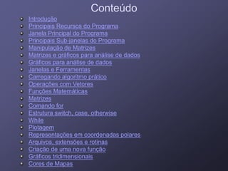 ConteúdoConteúdo
Introd çãoIntrod çãoIntroduçãoIntrodução
Principais Recursos do ProgramaPrincipais Recursos do Programa
Janela Principal do ProgramaJanela Principal do Programa
Principais SubPrincipais Sub janelas do Programajanelas do ProgramaPrincipais SubPrincipais Sub--janelas do Programajanelas do Programa
Manipulação de MatrizesManipulação de Matrizes
Matrizes e gráficos para análise de dadosMatrizes e gráficos para análise de dados
Gráficos para análise de dadosGráficos para análise de dadosGráficos para análise de dadosGráficos para análise de dados
Janelas e FerramentasJanelas e Ferramentas
Carregando algoritmo práticoCarregando algoritmo prático
Operações com VetoresOperações com VetoresOperações com VetoresOperações com Vetores
Funções MatemáticasFunções Matemáticas
MatrizesMatrizes
Comando forComando for
Estrutura switch, case, otherwiseEstrutura switch, case, otherwise
WhileWhile
PlotagemPlotagem
Representações em coordenadas polaresRepresentações em coordenadas polares
Arquivos, extensões e rotinasArquivos, extensões e rotinas
Criação de uma nova funçãoCriação de uma nova função
Gráficos tridimensionaisGráficos tridimensionais
Cores de MapasCores de Mapas
 