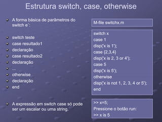 Estrutura switch, case, otherwiseEstrutura switch, case, otherwise
MM--file switchx.mfile switchx.m
A forma básica de parâmetros doA forma básica de parâmetros do
switch eswitch e´´::
switch xswitch x
case 1case 1
di (' i 1')di (' i 1')
switch testeswitch teste
case resultado1case resultado1
disp('x is 1');disp('x is 1');
case {2,3,4}case {2,3,4}
disp('x is 2, 3 or 4');disp('x is 2, 3 or 4');
case resultado1case resultado1
declaraçãodeclaração
case resultado2case resultado2
d l ãd l ã
case 5case 5
disp('x is 5');disp('x is 5');
otherwiseotherwise
declaraçãodeclaração
......
otherwiseotherwise
otherwiseotherwise
disp('x is not 1, 2, 3, 4 or 5');disp('x is not 1, 2, 3, 4 or 5');
endend
declaraçãodeclaração
endend
>> x=5;>> x=5;
Pressione o botão run:Pressione o botão run:
A expressão em switch case só podeA expressão em switch case só pode
ser um escalar ou uma stringser um escalar ou uma string Pressione o botão run:Pressione o botão run:
>> x is 5>> x is 5
ser um escalar ou uma string.ser um escalar ou uma string.
 